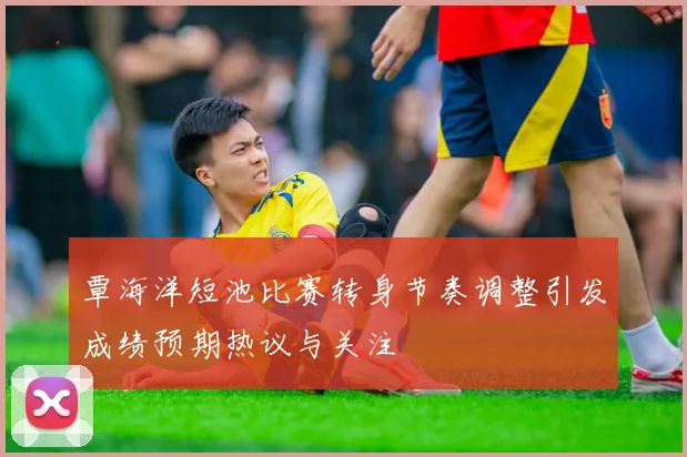 覃海洋短池比赛转身节奏调整引发成绩预期热议与关注