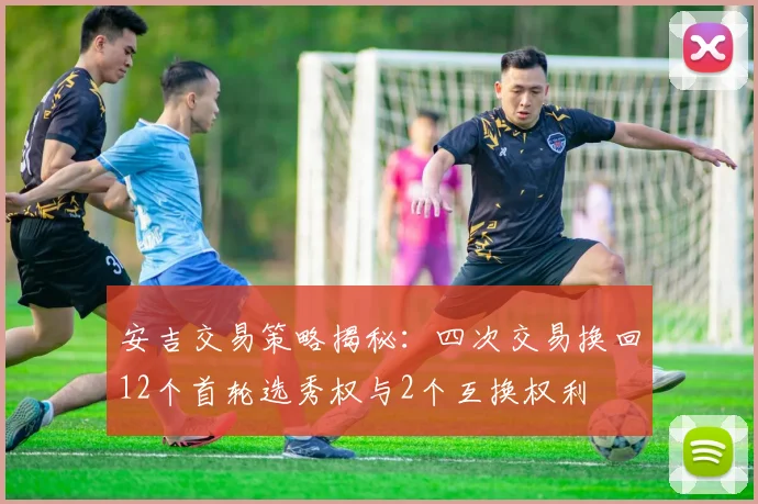 安吉交易策略揭秘：四次交易换回12个首轮选秀权与2个互换权利