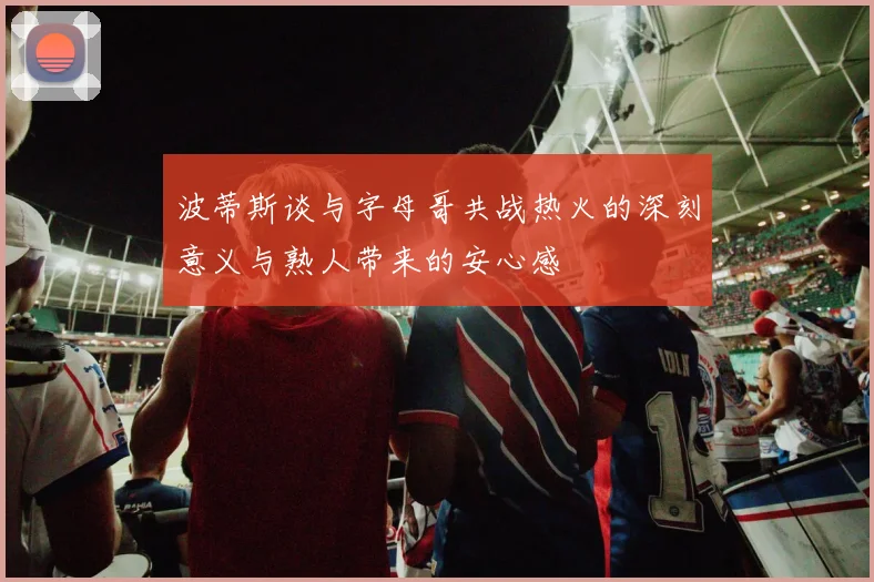 波蒂斯谈与字母哥共战热火的深刻意义与熟人带来的安心感