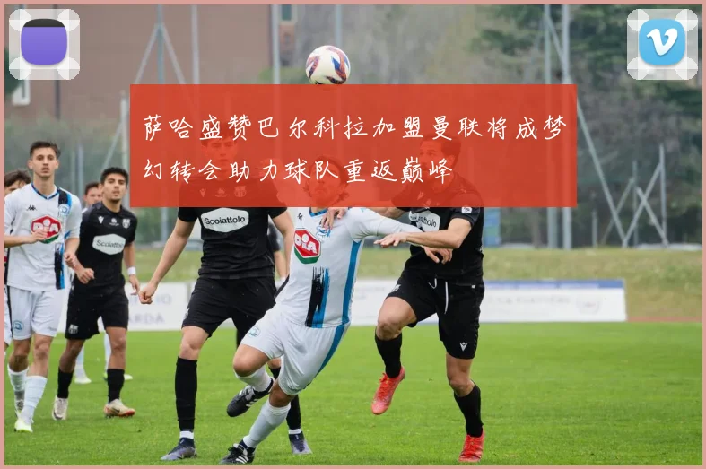萨哈盛赞巴尔科拉加盟曼联将成梦幻转会助力球队重返巅峰