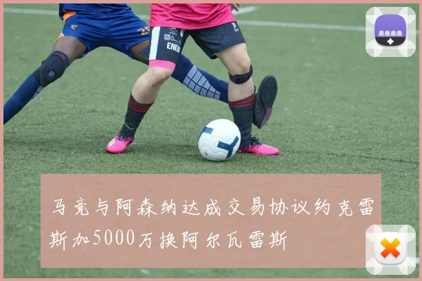 马竞与阿森纳达成交易协议约克雷斯加5000万换阿尔瓦雷斯