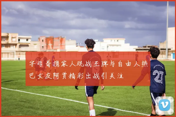 字母哥携家人观战王牌与自由人热巴女友阿贾精彩出战引关注