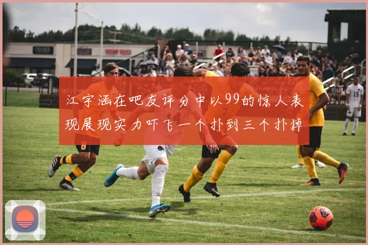 江宇涵在吧友评分中以99的惊人表现展现实力吓飞一个扑到三个扑掉两个神级表现