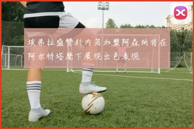埃弗拉盛赞科内若加盟阿森纳将在阿尔特塔麾下展现出色表现