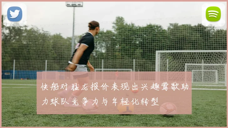 快船对猛龙报价表现出兴趣莺歌助力球队竞争力与年轻化转型