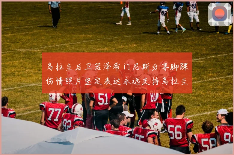 乌拉圭后卫若泽希门尼斯分享脚踝伤情照片坚定表达永远支持乌拉圭