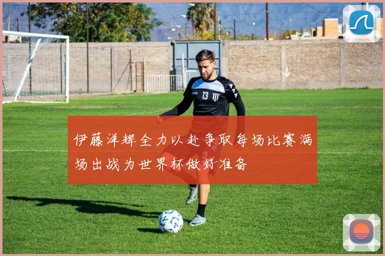 伊藤洋辉全力以赴争取每场比赛满场出战为世界杯做好准备
