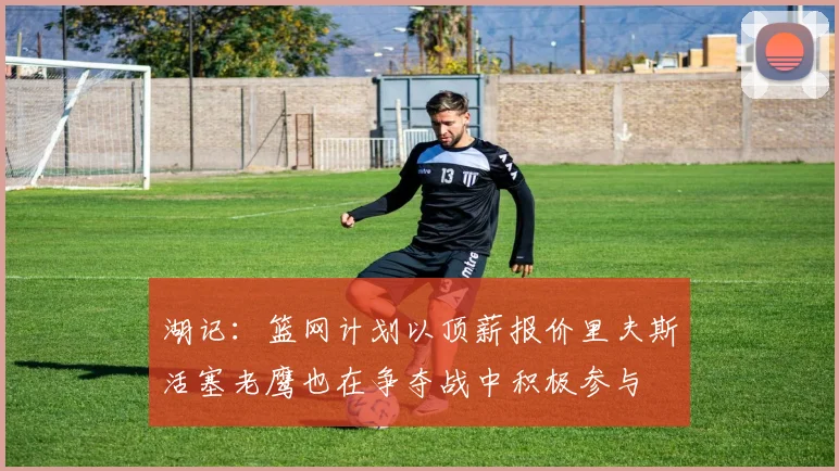 湖记：篮网计划以顶薪报价里夫斯活塞老鹰也在争夺战中积极参与