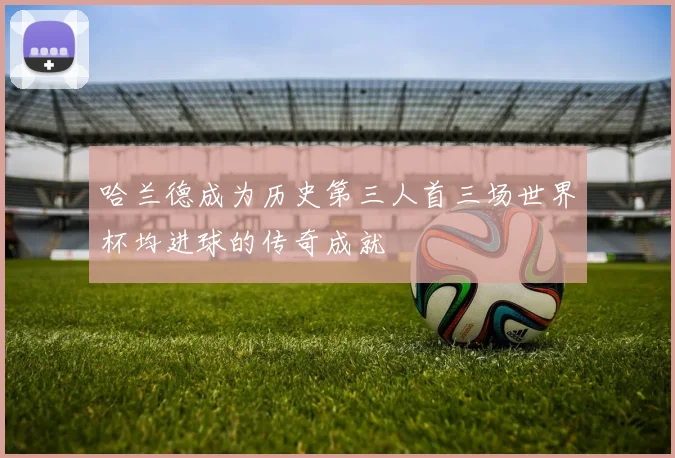 哈兰德成为历史第三人首三场世界杯均进球的传奇成就