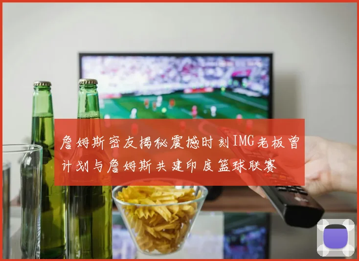 詹姆斯密友揭秘震撼时刻IMG老板曾计划与詹姆斯共建印度篮球联赛