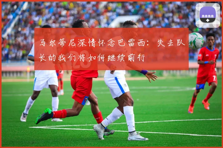 马尔蒂尼深情怀念巴雷西:失去队长的我们将如何继续前行