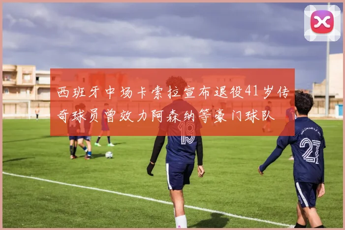西班牙中场卡索拉宣布退役41岁传奇球员曾效力阿森纳等豪门球队