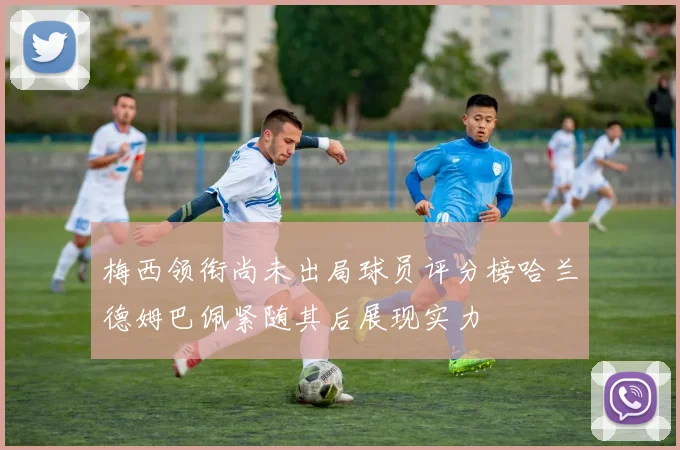 梅西领衔尚未出局球员评分榜哈兰德姆巴佩紧随其后展现实力
