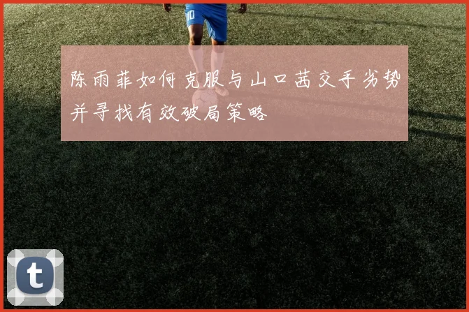 陈雨菲如何克服与山口茜交手劣势并寻找有效破局策略