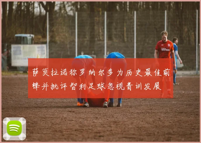 萨莫拉诺称罗纳尔多为历史最佳前锋并批评智利足球忽视青训发展