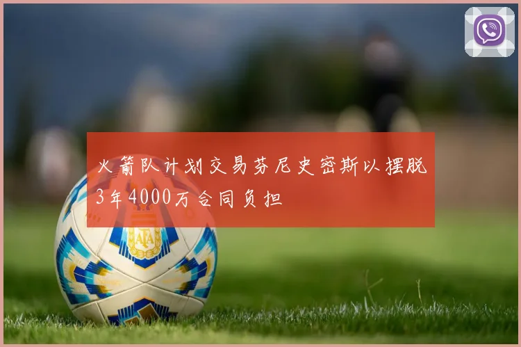 火箭队计划交易芬尼史密斯以摆脱3年4000万合同负担