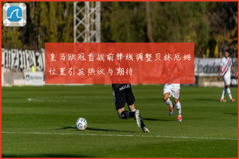 皇马欧冠首战前锋线调整贝林厄姆位置引发热议与期待