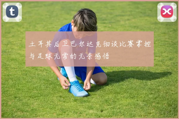 土耳其后卫巴尔达克彻谈比赛掌控与足球无常的无奈感悟